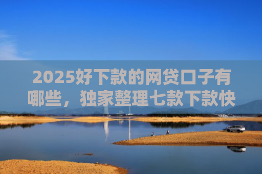 2025好下款的网贷口子有哪些，独家整理七款下款快黑户网贷口子