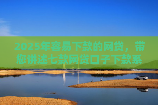 2025年容易下款的网贷，带您讲述七款网贷口子下款系列集合