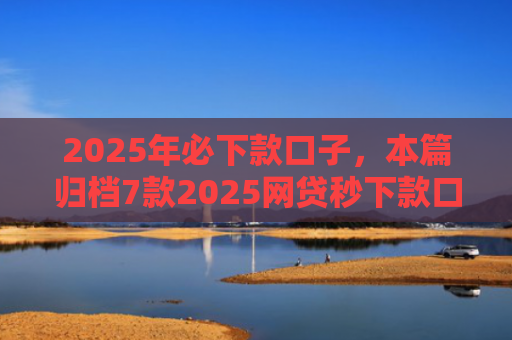 2025年必下款口子，本篇归档7款2025网贷秒下款口子