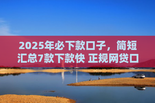 2025年必下款口子，简短汇总7款下款快 正规网贷口子