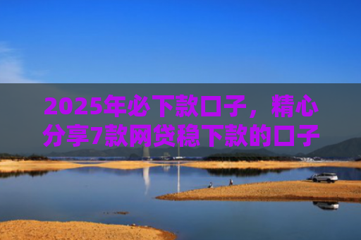 2025年必下款口子，精心分享7款网贷稳下款的口子