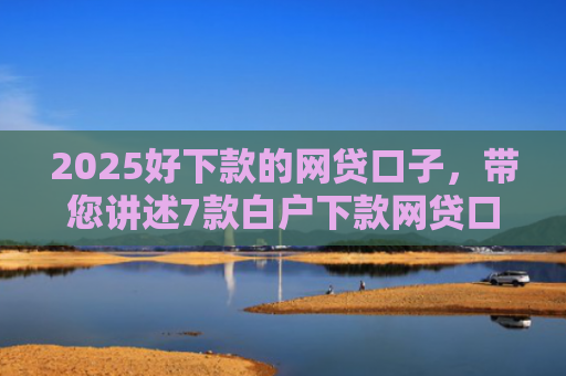 2025好下款的网贷口子，带您讲述7款白户下款网贷口子
