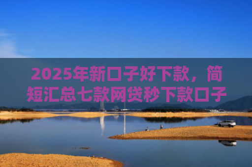 2025年新口子好下款，简短汇总七款网贷秒下款口子有