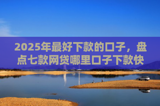 2025年最好下款的口子，盘点七款网贷哪里口子下款快