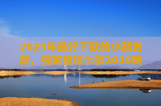2025年最好下款的小额贷款，独家整理七款2025网贷秒下款口子