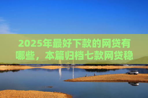 2025年最好下款的网贷有哪些，本篇归档七款网贷稳定下款口子
