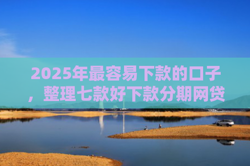 2025年最容易下款的口子，整理七款好下款分期网贷口子