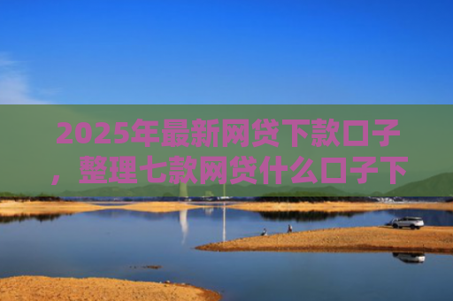 2025年最新网贷下款口子，整理七款网贷什么口子下款快