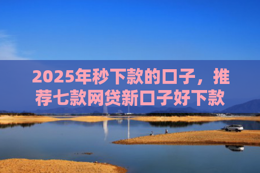 2025年秒下款的口子，推荐七款网贷新口子好下款