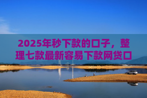 2025年秒下款的口子，整理七款最新容易下款网贷口子