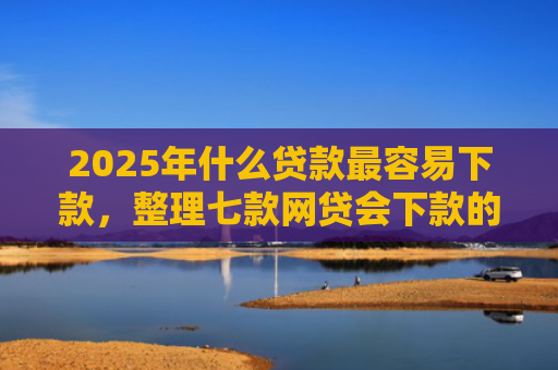 2025年什么贷款最容易下款，整理七款网贷会下款的口子