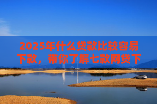 2025年什么贷款比较容易下款，带你了解七款网贷下款那些口子最快