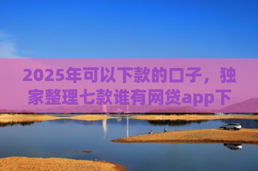 2025年可以下款的口子，独家整理七款谁有网贷app下款口子
