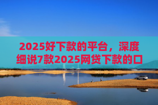 2025好下款的平台，深度细说7款2025网贷下款的口子