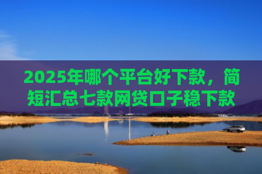 2025年哪个平台好下款，简短汇总七款网贷口子稳下款的