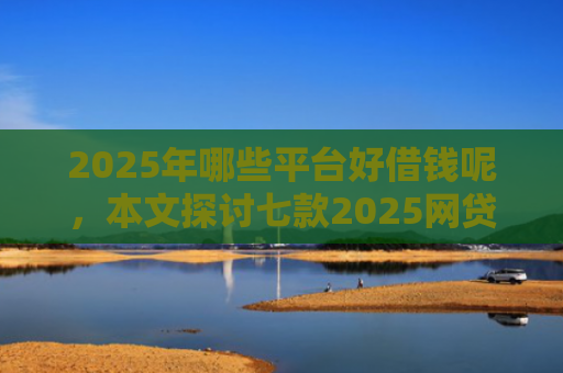 2025年哪些平台好借钱呢，本文探讨七款2025网贷必下款口子