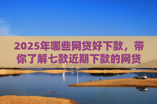 2025年哪些网贷好下款，带你了解七款近期下款的网贷口子