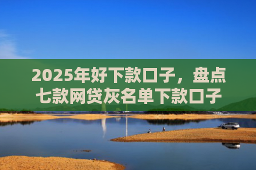 2025年好下款口子，盘点七款网贷灰名单下款口子