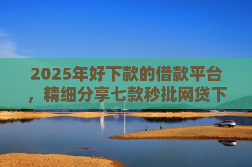 2025年好下款的借款平台，精细分享七款秒批网贷下款口子