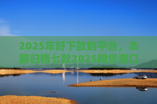 2025年好下款的平台，本篇归档七款2025网贷老口子下款