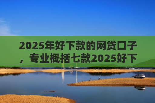 2025年好下款的网贷口子，专业概括七款2025好下款网贷口子