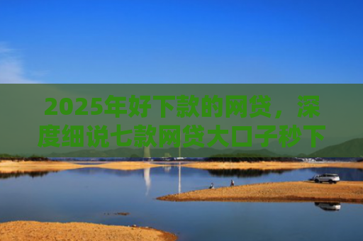 2025年好下款的网贷，深度细说七款网贷大口子秒下款