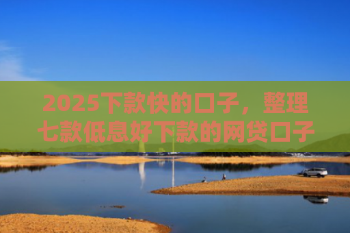 2025下款快的口子，整理七款低息好下款的网贷口子