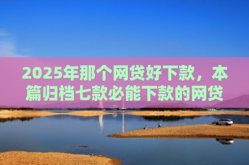 2025年那个网贷好下款，本篇归档七款必能下款的网贷口子