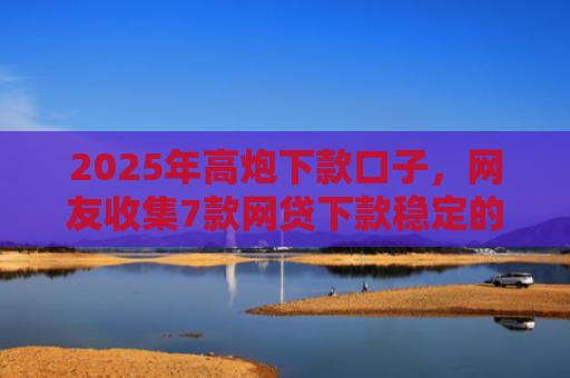 2025年高炮下款口子，网友收集7款网贷下款稳定的口子