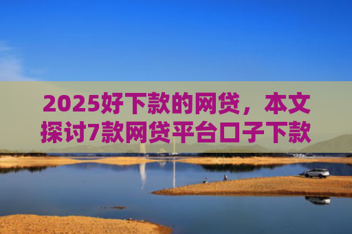 2025好下款的网贷，本文探讨7款网贷平台口子下款快