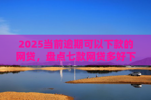 2025当前逾期可以下款的网贷，盘点七款网贷多好下款的口子