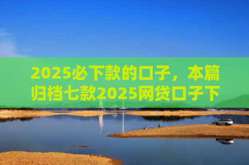 2025必下款的口子，本篇归档七款2025网贷口子下款