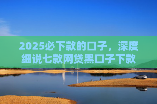 2025必下款的口子，深度细说七款网贷黑口子下款