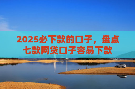 2025必下款的口子，盘点七款网贷口子容易下款