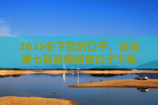2025必下款的口子，试试看七款高炮网贷口子下款