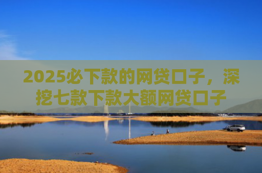2025必下款的网贷口子，深挖七款下款大额网贷口子