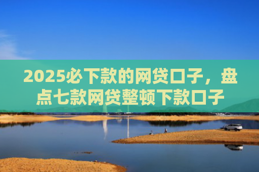 2025必下款的网贷口子，盘点七款网贷整顿下款口子