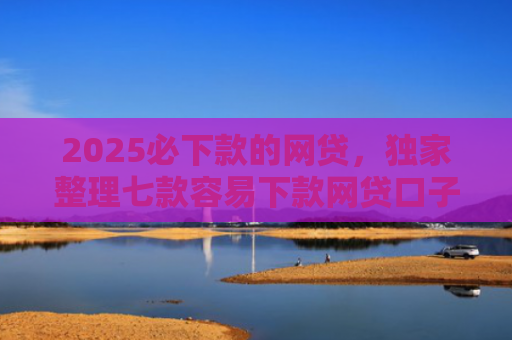 2025必下款的网贷，独家整理七款容易下款网贷口子