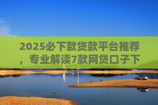 2025必下款贷款平台推荐，专业解读7款网贷口子下款高