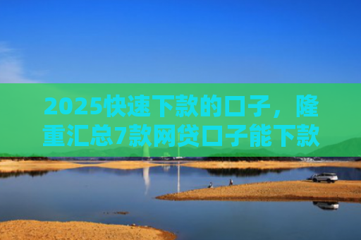 2025快速下款的口子，隆重汇总7款网贷口子能下款吗