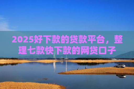 2025好下款的贷款平台，整理七款快下款的网贷口子