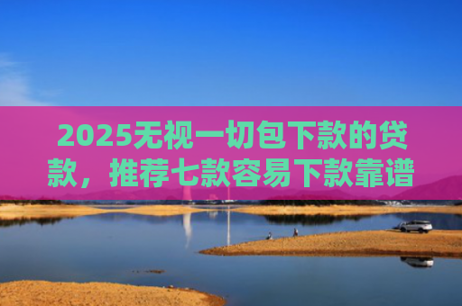 2025无视一切包下款的贷款，推荐七款容易下款靠谱网贷口子