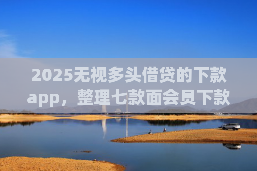 2025无视多头借贷的下款app，整理七款面会员下款的网贷口子