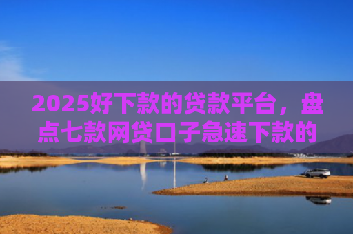 2025好下款的贷款平台，盘点七款网贷口子急速下款的