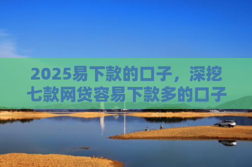 2025易下款的口子，深挖七款网贷容易下款多的口子