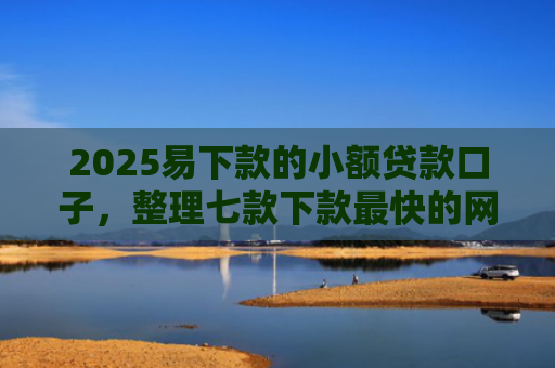 2025易下款的小额贷款口子，整理七款下款最快的网贷小额口子