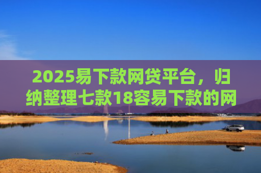2025易下款网贷平台，归纳整理七款18容易下款的网贷口子