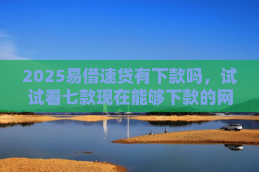 2025易借速贷有下款吗，试试看七款现在能够下款的网贷口子