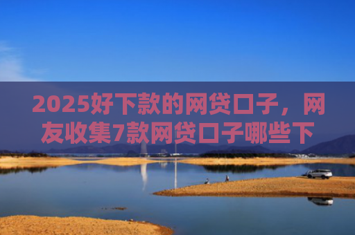 2025好下款的网贷口子，网友收集7款网贷口子哪些下款快