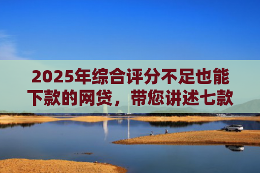 2025年综合评分不足也能下款的网贷，带您讲述七款2025网贷必下款口子
